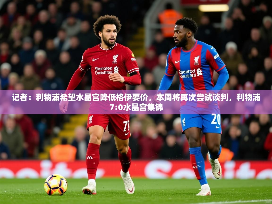 2025乐鱼体育记者：利物浦希望水晶宫降低格伊要价，本周将再次尝试谈判，利物浦7:0水晶宫集锦  第3张