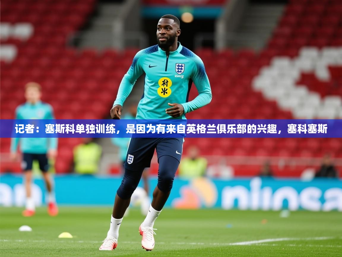 2025乐鱼体育在线观看记者：塞斯科单独训练，是因为有来自英格兰俱乐部的兴趣，塞科塞斯  第1张