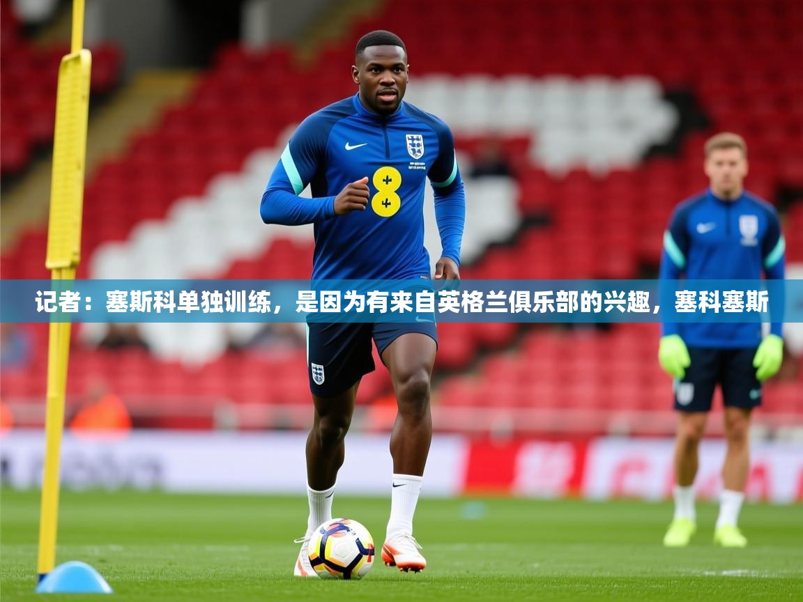 2025乐鱼体育在线观看记者：塞斯科单独训练，是因为有来自英格兰俱乐部的兴趣，塞科塞斯  第3张