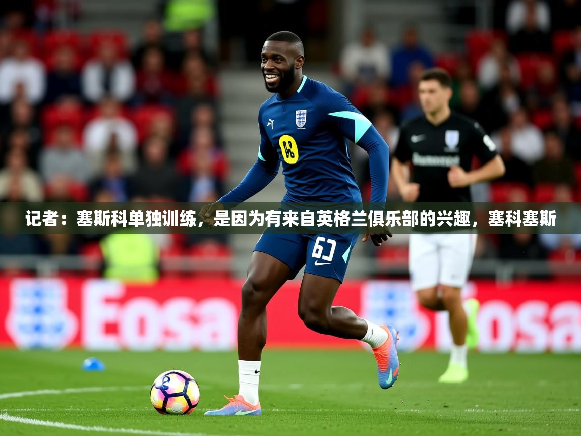 2025乐鱼体育在线观看记者：塞斯科单独训练，是因为有来自英格兰俱乐部的兴趣，塞科塞斯  第4张